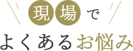現場でよくあるお悩み